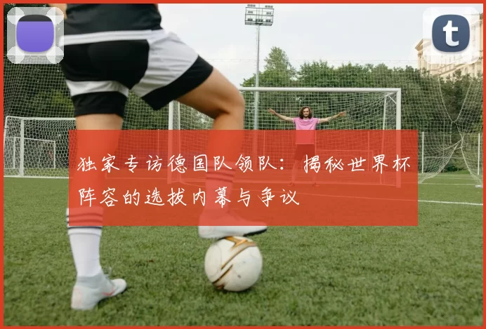 独家专访德国队领队：揭秘世界杯阵容的选拔内幕与争议