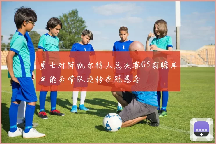 勇士对阵凯尔特人总决赛G5前瞻库里能否带队逆转夺冠悬念