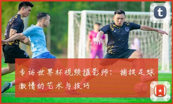 专访世界杯视频摄影师：捕捉足球激情的艺术与技巧