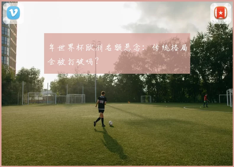 年世界杯欧洲名额悬念：传统格局会被打破吗？