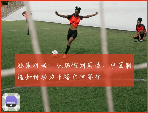 独家对话：从场馆到周边，中国制造如何助力卡塔尔世界杯