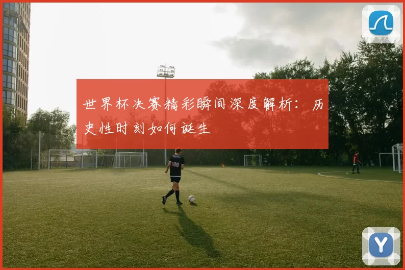 世界杯决赛精彩瞬间深度解析：历史性时刻如何诞生