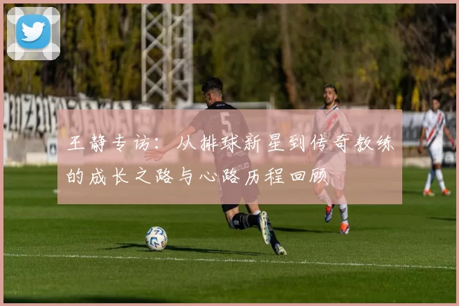 王静专访:从排球新星到传奇教练的成长之路与心路历程回顾