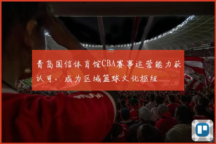 青岛国信体育馆CBA赛事运营能力获认可，成为区域篮球文化枢纽