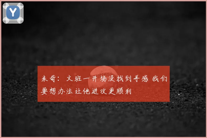 米奇：文班一开场没找到手感 我们要想办法让他进攻更顺利