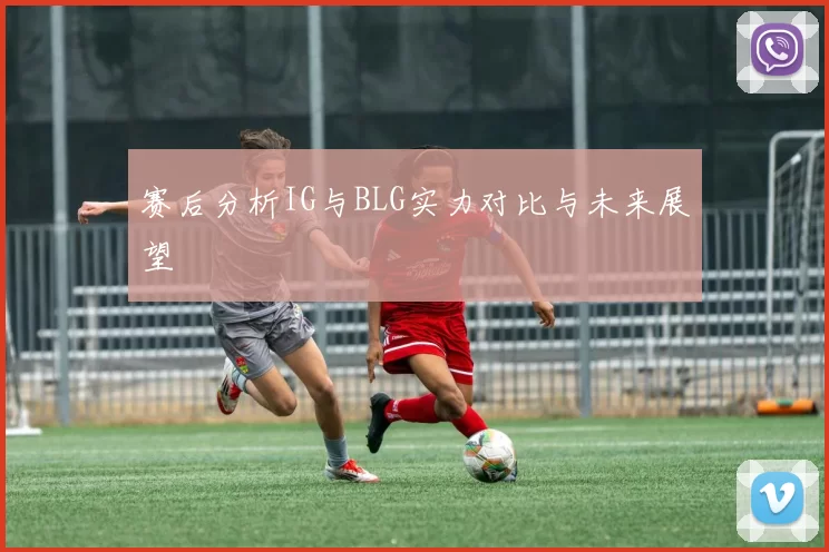 赛后分析IG与BLG实力对比与未来展望
