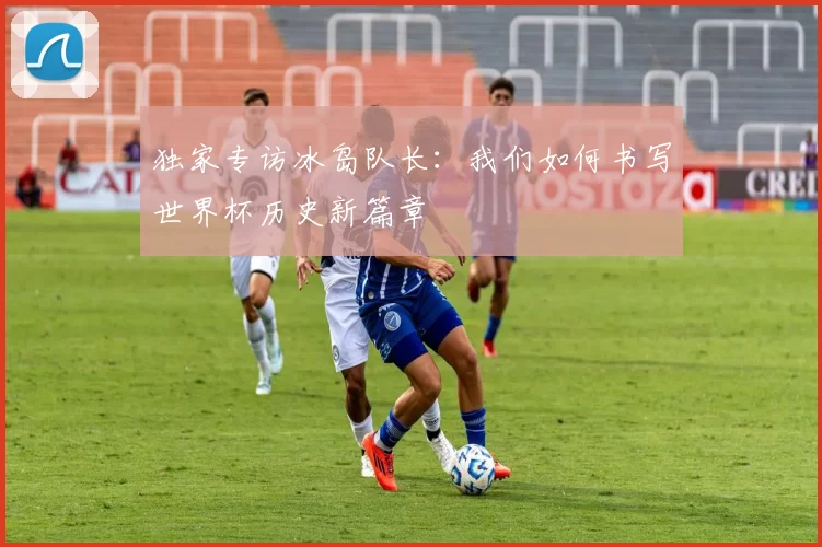 独家专访冰岛队长：我们如何书写世界杯历史新篇章
