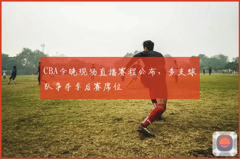 CBA今晚现场直播赛程公布，多支球队争夺季后赛席位