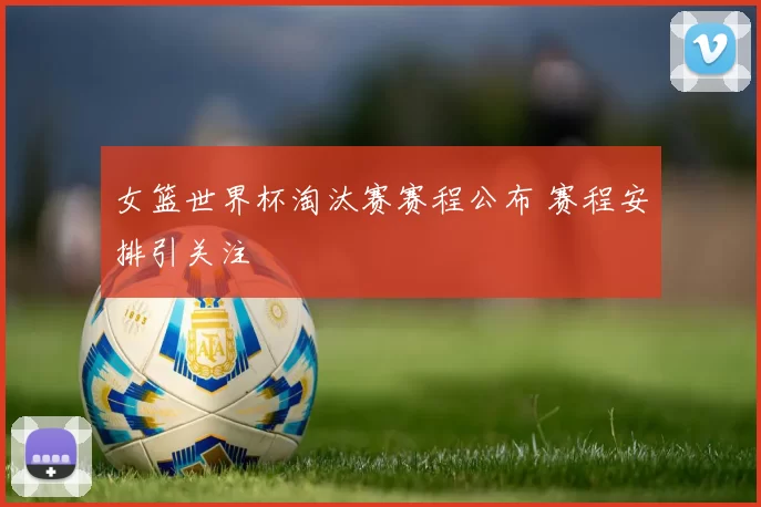 女篮世界杯淘汰赛赛程公布 赛程安排引关注