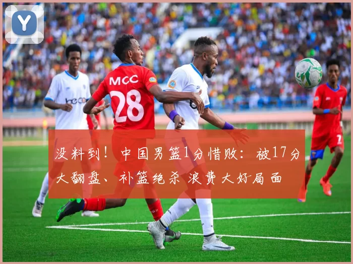 没料到!中国男篮1分惜败:被17分大翻盘、补篮绝杀 浪费大好局面