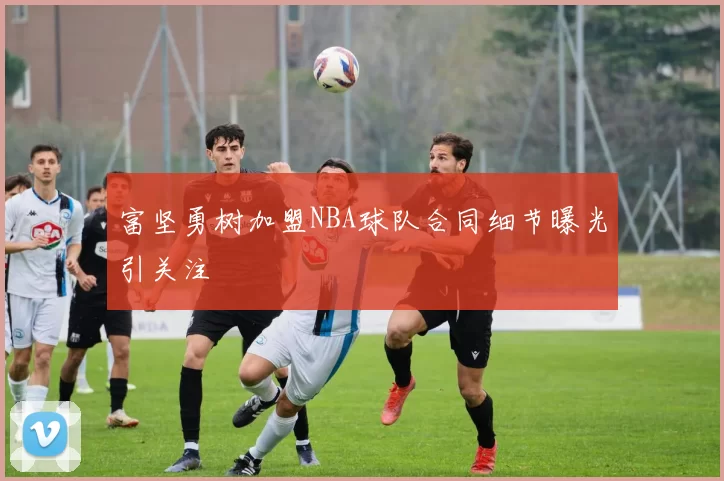 富坚勇树加盟NBA球队合同细节曝光引关注