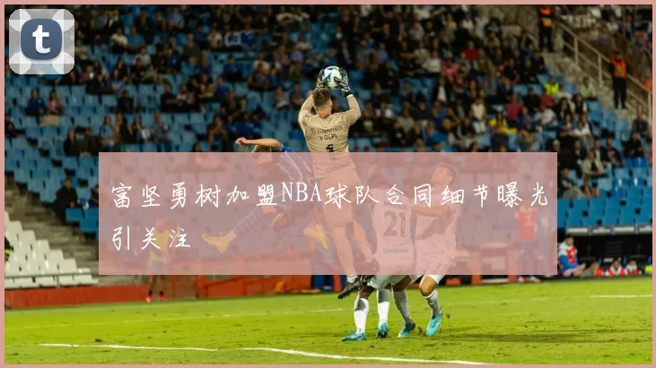 富坚勇树加盟NBA球队合同细节曝光引关注