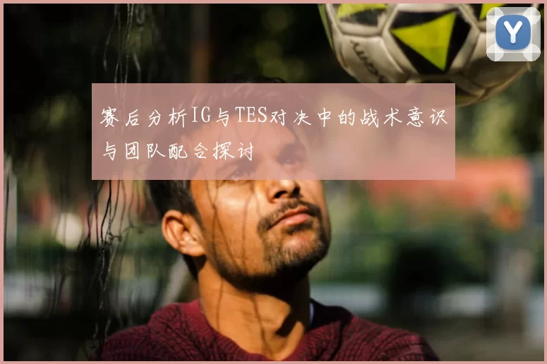赛后分析IG与TES对决中的战术意识与团队配合探讨