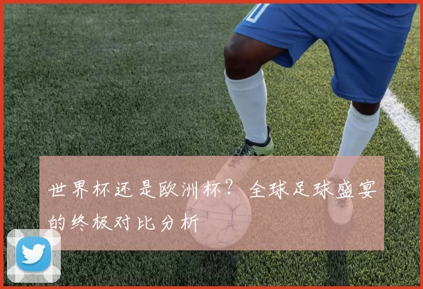 世界杯还是欧洲杯？全球足球盛宴的终极对比分析