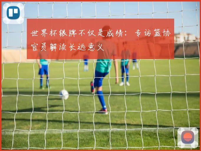 世界杯银牌不仅是成绩：专访篮协官员解读长远意义