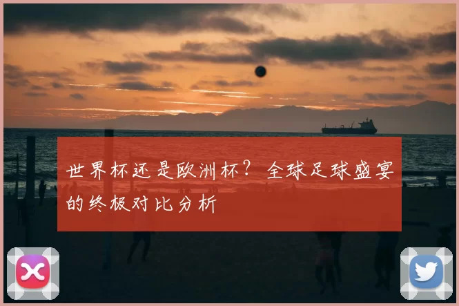 世界杯还是欧洲杯？全球足球盛宴的终极对比分析