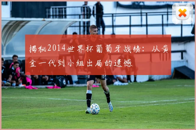 揭秘2014世界杯葡萄牙战绩：从黄金一代到小组出局的遗憾