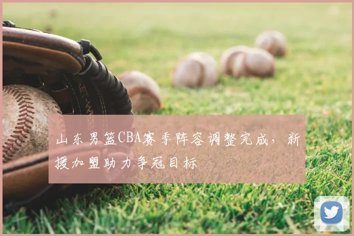 山东男篮CBA赛季阵容调整完成，新援加盟助力争冠目标