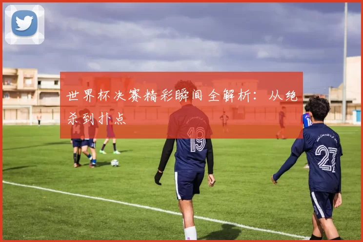 世界杯决赛精彩瞬间全解析：从绝杀到扑点