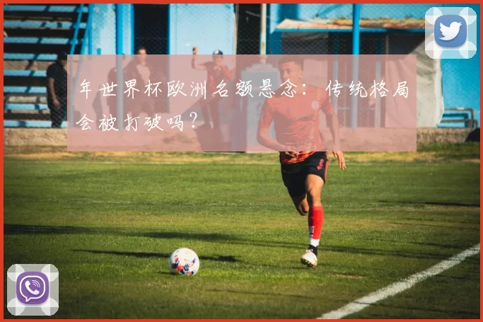 年世界杯欧洲名额悬念：传统格局会被打破吗？