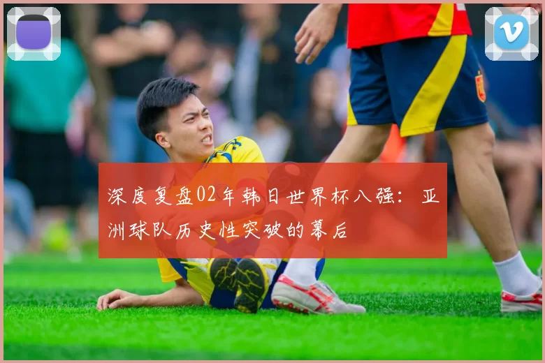 深度复盘02年韩日世界杯八强：亚洲球队历史性突破的幕后
