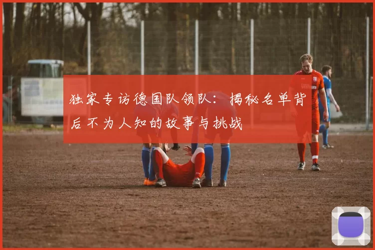 独家专访德国队领队：揭秘名单背后不为人知的故事与挑战