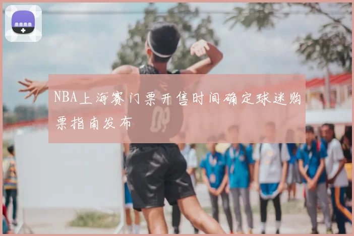 NBA上海赛门票开售时间确定球迷购票指南发布