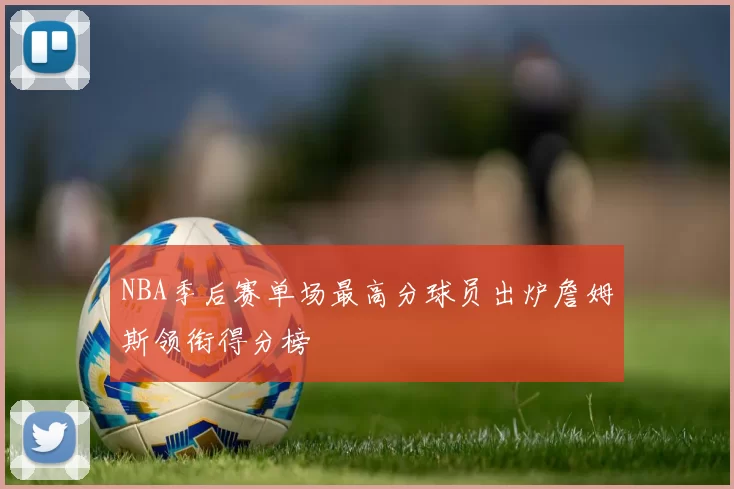 NBA季后赛单场最高分球员出炉詹姆斯领衔得分榜