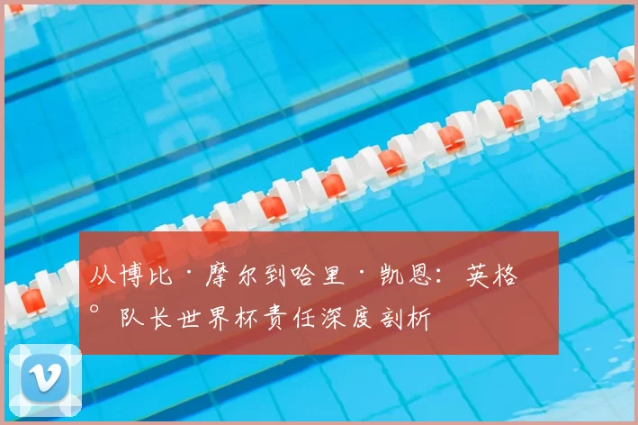 从博比·摩尔到哈里·凯恩：英格兰队长世界杯责任深度剖析