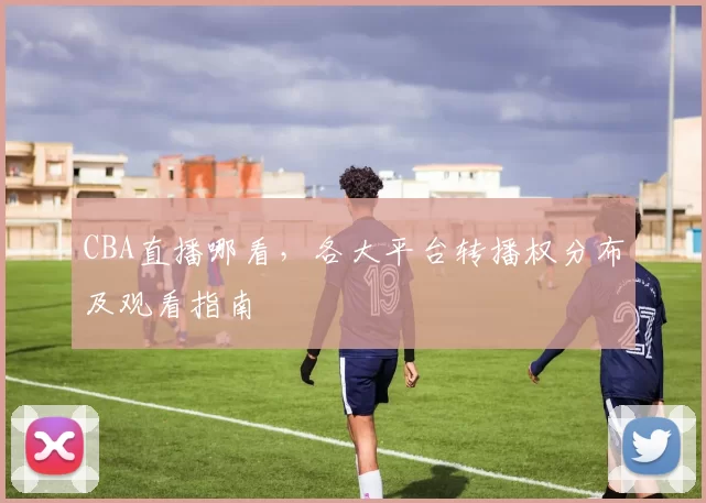 CBA直播哪看，各大平台转播权分布及观看指南