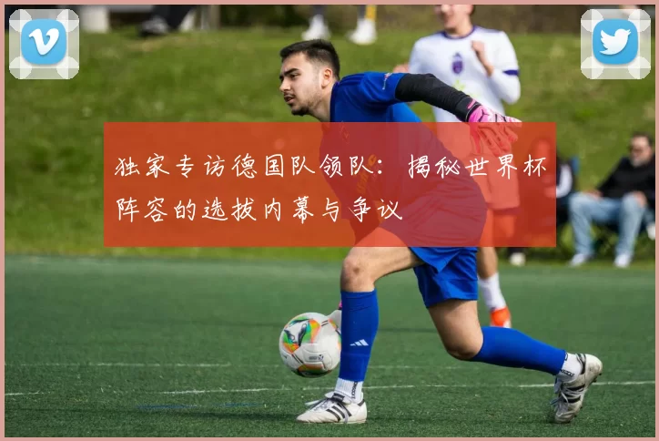 独家专访德国队领队：揭秘世界杯阵容的选拔内幕与争议