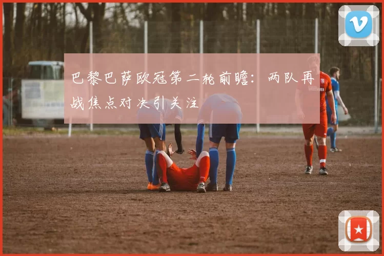 巴黎巴萨欧冠第二轮前瞻：两队再战焦点对决引关注