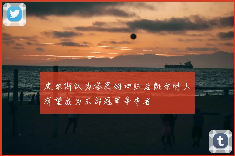皮尔斯认为塔图姆回归后凯尔特人有望成为东部冠军争夺者