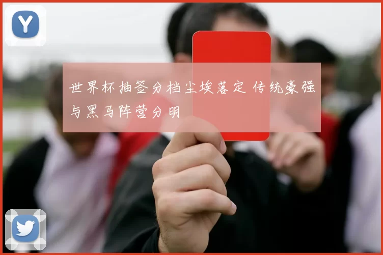 世界杯抽签分档尘埃落定 传统豪强与黑马阵营分明