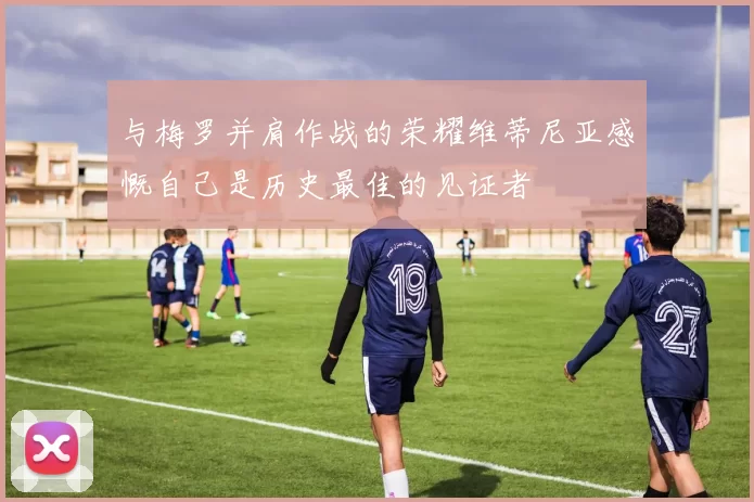 与梅罗并肩作战的荣耀维蒂尼亚感慨自己是历史最佳的见证者