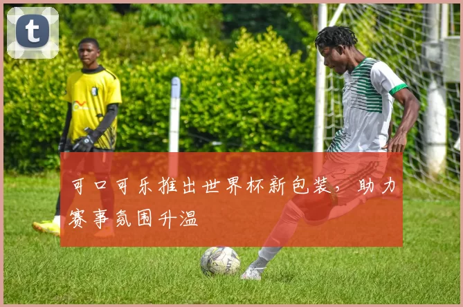 可口可乐推出世界杯新包装，助力赛事氛围升温