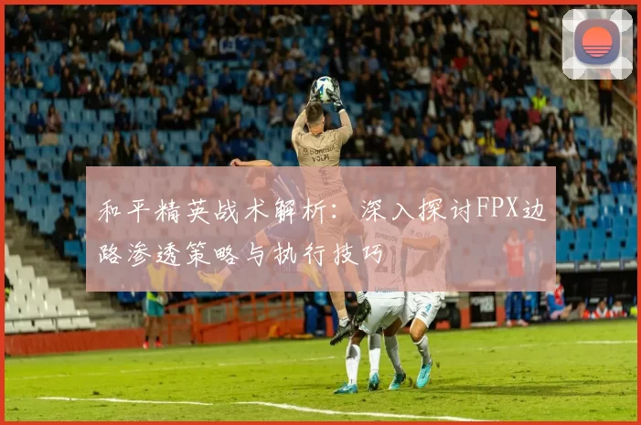 和平精英战术解析:深入探讨FPX边路渗透策略与执行技巧