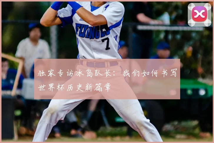 独家专访冰岛队长：我们如何书写世界杯历史新篇章