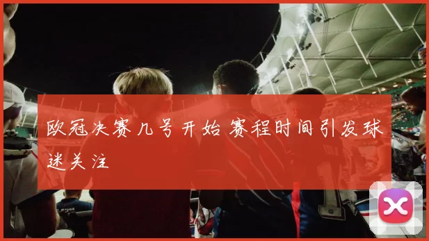 欧冠决赛几号开始 赛程时间引发球迷关注