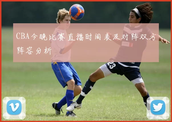 CBA今晚比赛直播时间表及对阵双方阵容分析