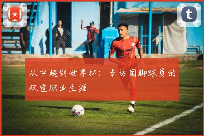 从中超到世界杯:专访国脚球员的双重职业生涯