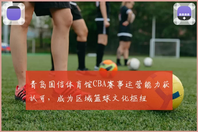 青岛国信体育馆CBA赛事运营能力获认可，成为区域篮球文化枢纽