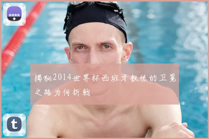 揭秘2014世界杯西班牙教练的卫冕之路为何折戟