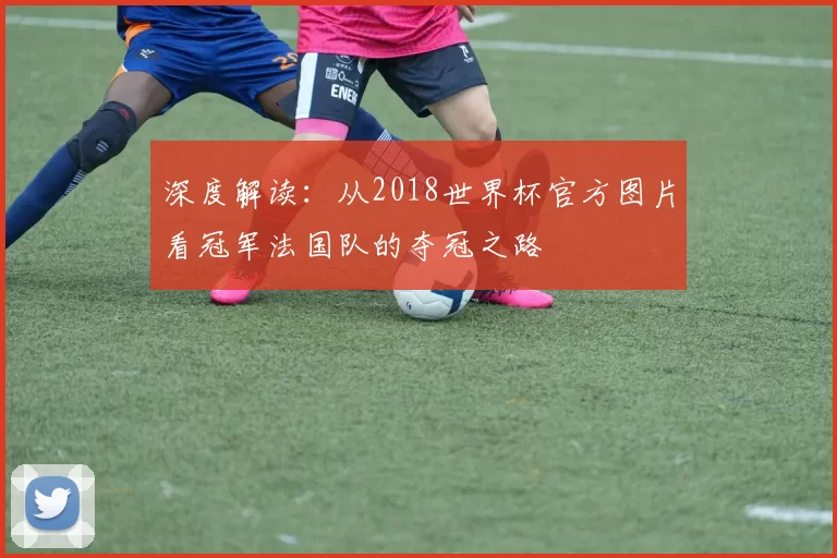 深度解读:从2018世界杯官方图片看冠军法国队的夺冠之路