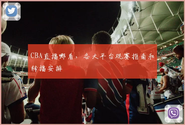 CBA直播哪看，各大平台观赛指南和转播安排