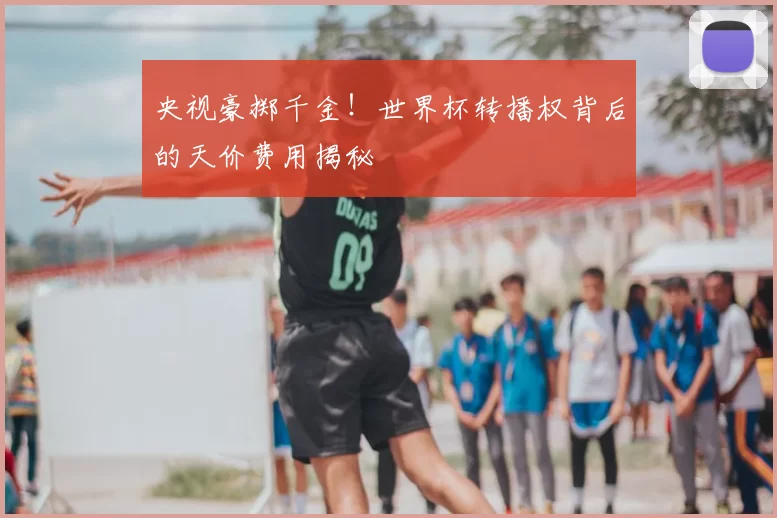 央视豪掷千金！世界杯转播权背后的天价费用揭秘