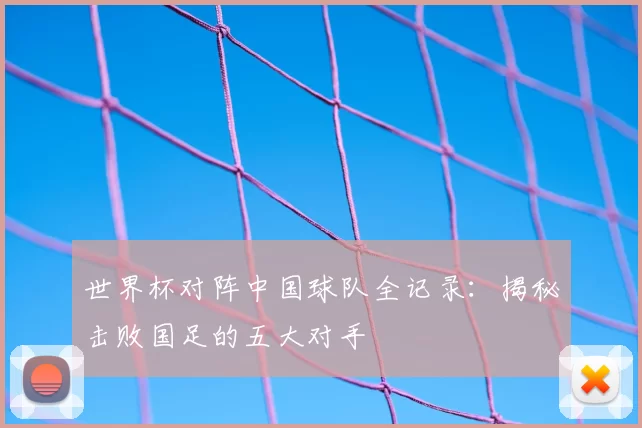 世界杯对阵中国球队全记录：揭秘击败国足的五大对手