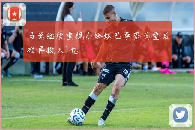 马竞继续重视小蜘蛛巴萨签戈登后难再投入1亿