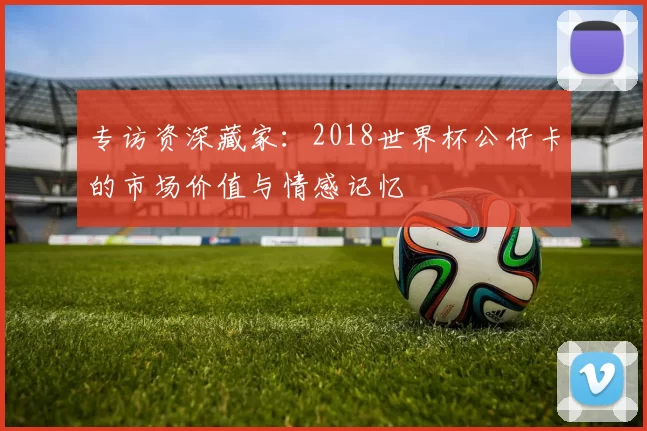 专访资深藏家:2018世界杯公仔卡的市场价值与情感记忆