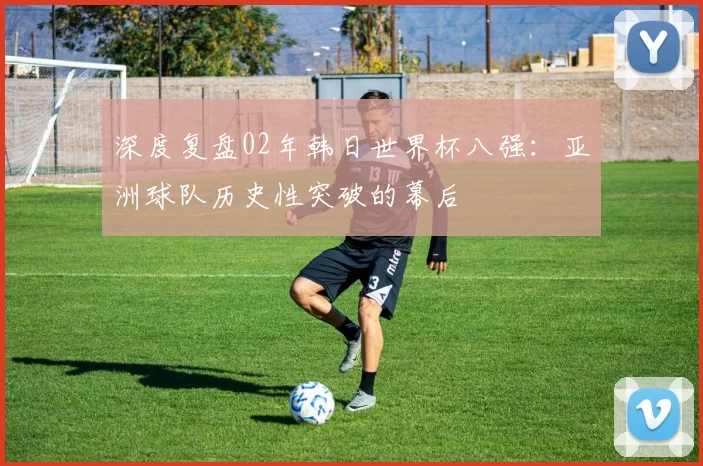 深度复盘02年韩日世界杯八强：亚洲球队历史性突破的幕后